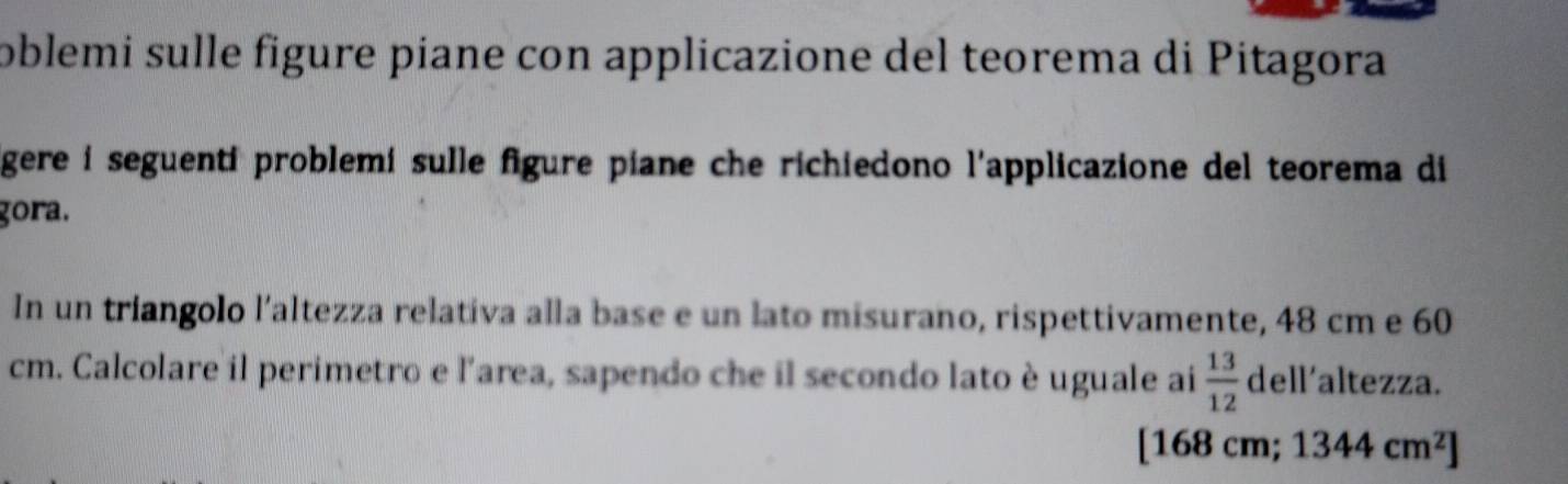 oblemi sulle figure piane con applicazione del teorema di Pitagora 
gere i seguenti problemi sulle figure piane che richiedono l'applicazione del teorema di 
gora. 
In un triangolo l’altezza relativa alla base e un lato misurano, rispettivamente, 48 cm e 60
cm. Calcolare il perimetro e l'area, sapendo che il secondo lato è uguale ai  13/12  dell'altezza. 
1 68c m; 1344cm^2]