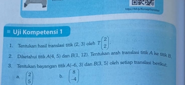 Uji Kompetensi 1 
1. Tentukan hasil translasi titik (2,3) oleh Tbeginpmatrix 2 2endpmatrix. 
2. Diketahui titik A(4,5) dan B(1,12). Tentukan arah translasi titik A ke titik B. 
3. Tentukan bayangan titik A(-6,3) dan B(3,5) oleh setiap translasi berikut. 
a. beginpmatrix 2 5endpmatrix b. beginpmatrix 8 -4endpmatrix