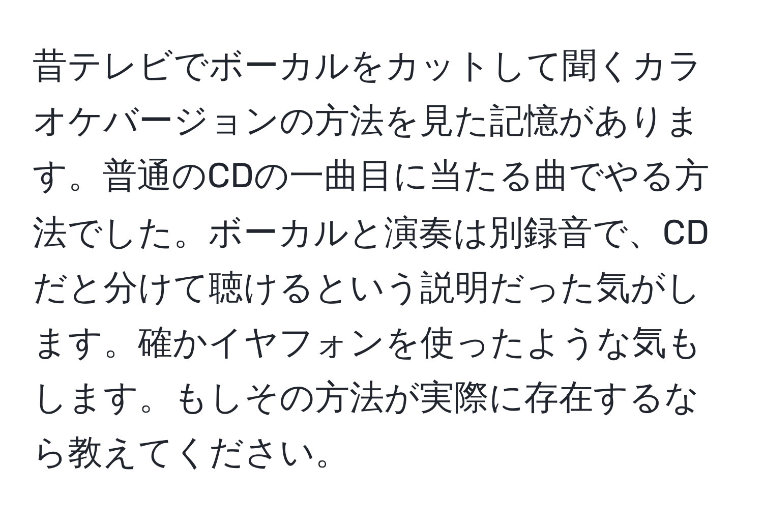 昔テレビでボーカルをカットして聞くカラオケバージョンの方法を見た記憶があります。普通のCDの一曲目に当たる曲でやる方法でした。ボーカルと演奏は別録音で、CDだと分けて聴けるという説明だった気がします。確かイヤフォンを使ったような気もします。もしその方法が実際に存在するなら教えてください。