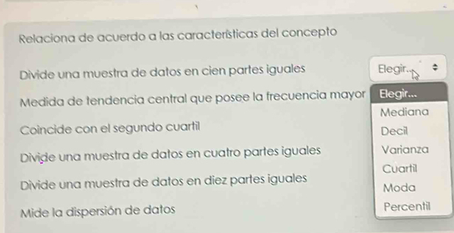 Relaciona de acuerdo a las características del concepto
Divide una muestra de datos en cien partes iguales Elegir.
Medida de tendencia central que posee la frecuencia mayor Elegir...
Mediana
Coincide con el segundo cuartil Decil
Divide una muestra de datos en cuatro partes iguales Varianza
Cuartil
Divide una muestra de datos en diez partes iguales
Moda
Mide la dispersión de datos Percentil