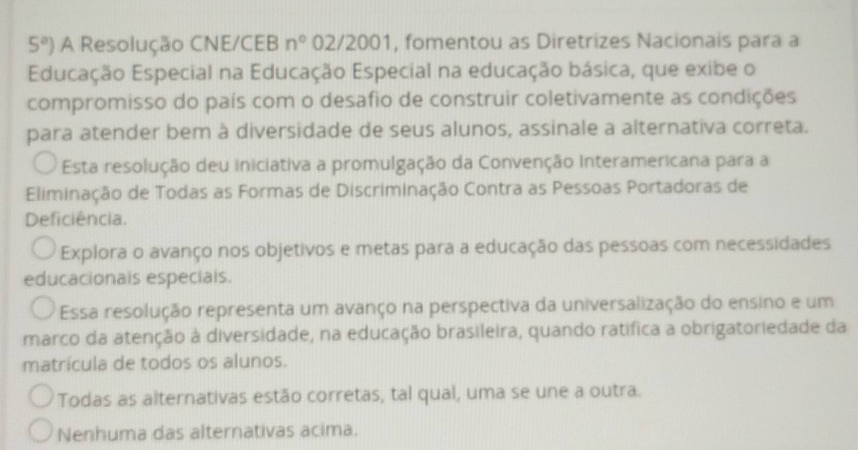 5^a) A Resolução CNE/CEB n° 02/2001, fomentou as Diretrizes Nacionais para a
Educação Especial na Educação Especial na educação básica, que exibe o
compromisso do país com o desafio de construir coletivamente as condições
para atender bem à diversidade de seus alunos, assinale a alternativa correta.
Esta resolução deu iniciativa a promulgação da Convenção interamericana para a
Eliminação de Todas as Formas de Discriminação Contra as Pessoas Portadoras de
Deficiência.
Explora o avanço nos objetivos e metas para a educação das pessoas com necessidades
educacionals especials.
Essa resolução representa um avanço na perspectiva da universalização do ensino e um
marco da atenção à diversidade, na educação brasileira, quando ratifica a obrigatoriedade da
matrícula de todos os alunos.
Todas as alternativas estão corretas, tal qual, uma se une a outra.
Nenhuma das alternativas acima.