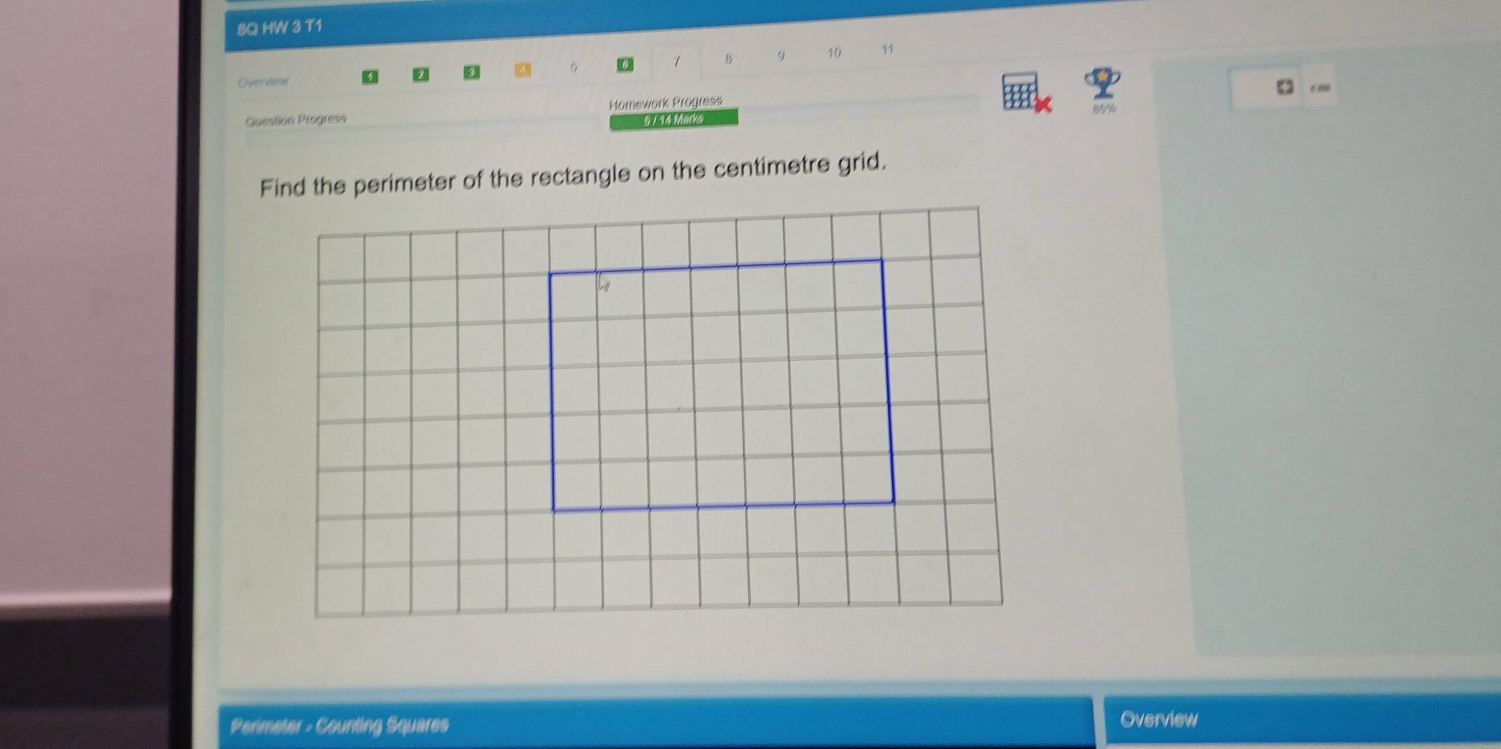 8Q HW 3 T1 
Oyervew 1 8 9 10
11
cm
Question Progress Homework Progress 
5 / 14 Marks 
Find the perimeter of the rectangle on the centimetre grid. 
Permeter - Counting Squares Overview