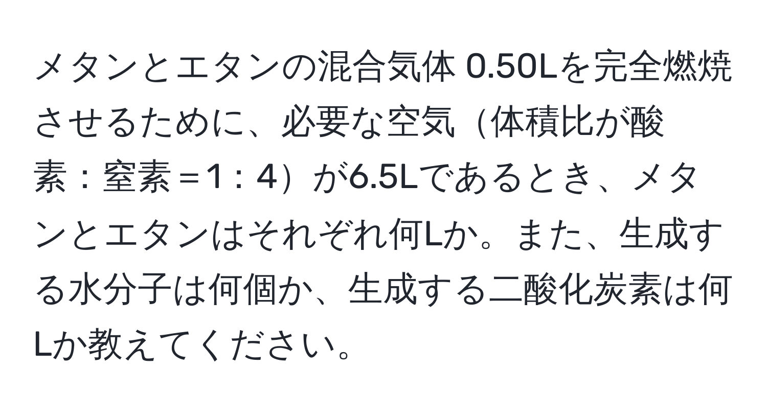 メタンとエタンの混合気体 0.50Lを完全燃焼させるために、必要な空気体積比が酸素：窒素＝1：4が6.5Lであるとき、メタンとエタンはそれぞれ何Lか。また、生成する水分子は何個か、生成する二酸化炭素は何Lか教えてください。