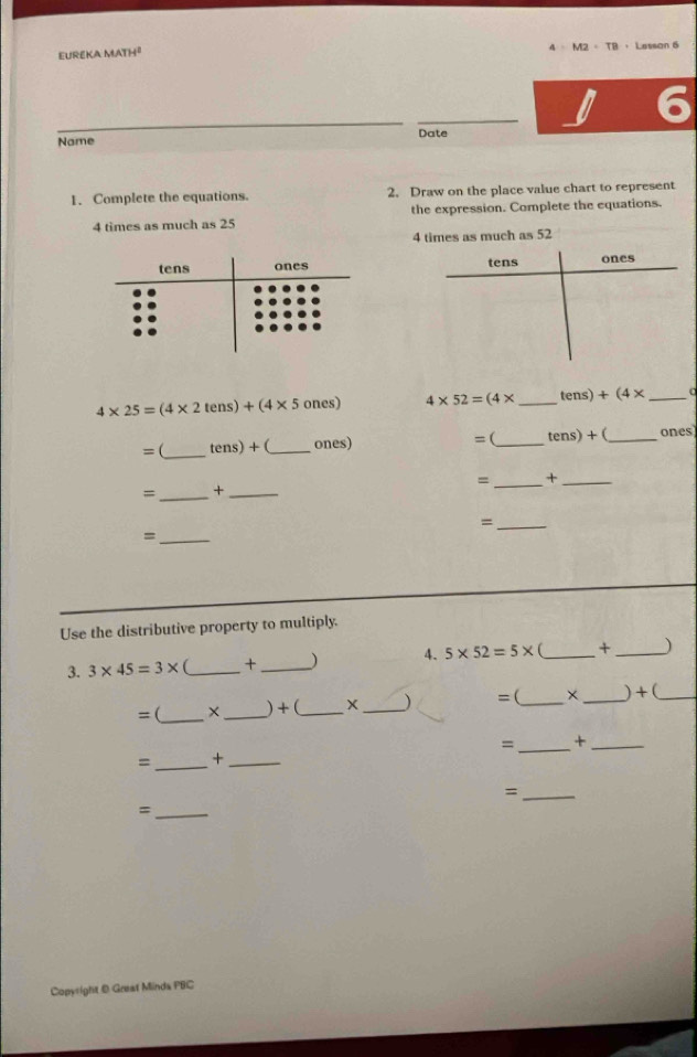 4 M2=T
EUREKA MATH² Lesson 6 
Name Date 
1. Complete the equations. 2. Draw on the place value chart to represent
4 times as much as 25 the expression. Complete the equations.
4 times as much as 52

4* 25=(4* 2tens)+(4* 5 ones) 4* 52=(4* _ tens)+(4* _ 0 
= (_ tens)+ _ones) =(_ tens)+ (_ ones 
= _+_ 
=_ +_ 
_= 
_= 
Use the distributive property to multiply. 
3. 3* 45=3* _ +_ ) 4. 5* 52=5* _+ _) 
=(_ × _) + (_ _) =(_ × _) + (_ 
=_ +_ 
=_ +_ 
_= 
_= 
Copyright @ Great Minda PBC