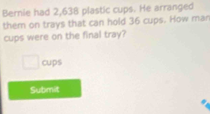 Bernie had 2,638 plastic cups. He arranged 
them on trays that can hold 36 cups. How man 
cups were on the final tray? 
cups 
Submit