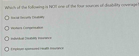 Which of the following is NOT one of the four sources of disability coverage?
Social Security Disability
Workers Compensation
Individual Disability Insurance
Employer-sponsored Health Insurance