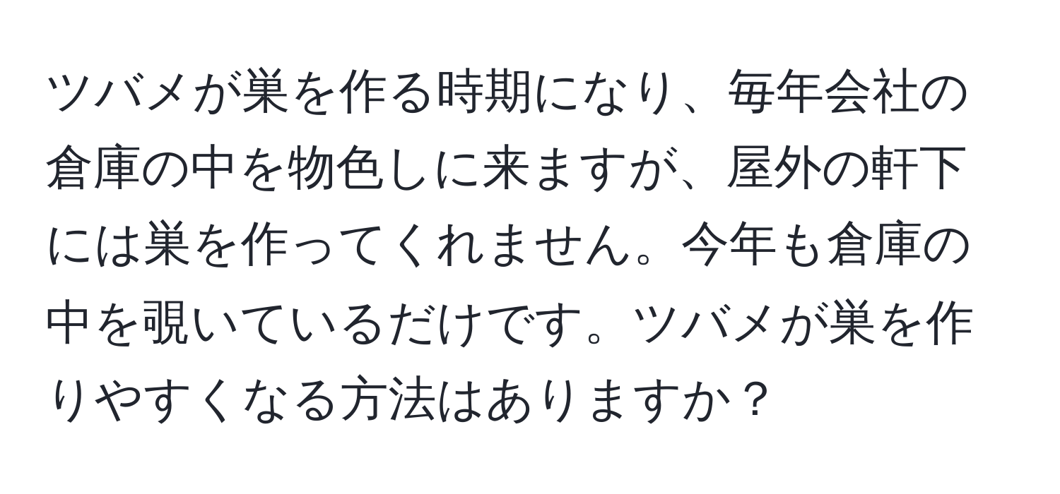 ツバメが巣を作る時期になり、毎年会社の倉庫の中を物色しに来ますが、屋外の軒下には巣を作ってくれません。今年も倉庫の中を覗いているだけです。ツバメが巣を作りやすくなる方法はありますか？