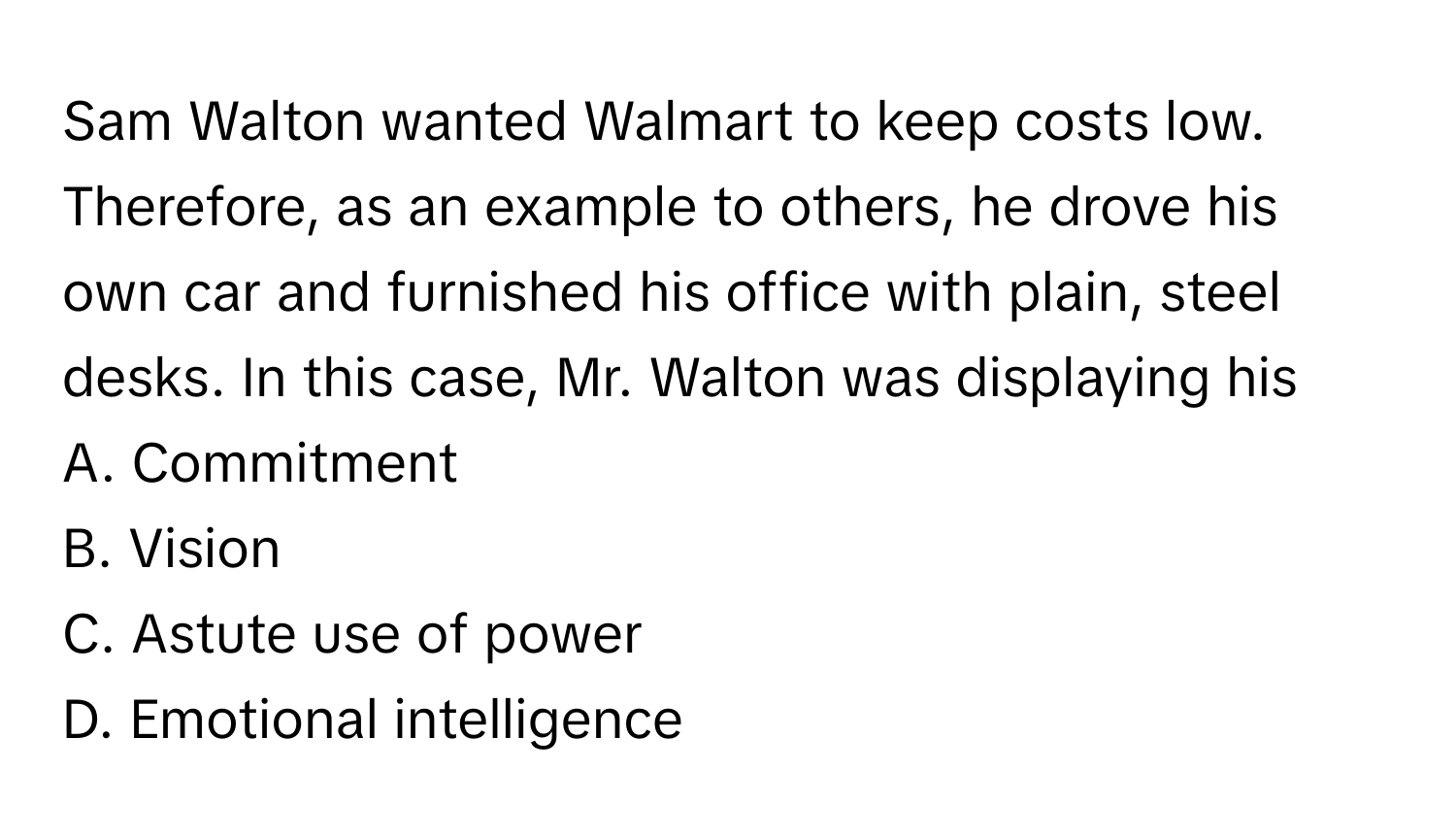 Sam Walton wanted Walmart to keep costs low. Therefore, as an example to others, he drove his own car and furnished his office with plain, steel desks. In this case, Mr. Walton was displaying his

A. Commitment
B. Vision
C. Astute use of power
D. Emotional intelligence