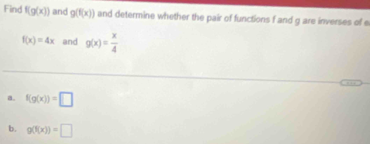 Find f(g(x)) and g(f(x)) and determine whether the pair of functions f and g are inverses of e
f(x)=4x and g(x)= x/4 
a. f(g(x))=□
b. g(f(x))=□