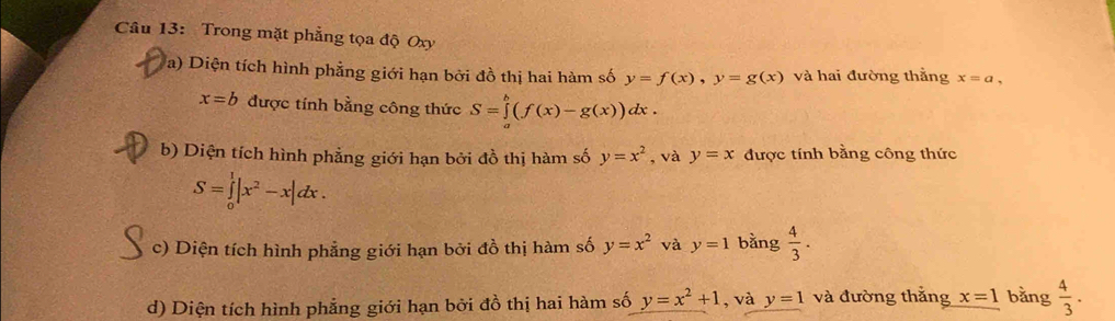 Trong mặt phẳng tọa độ Oxy
a) Diện tích hình phẳng giới hạn bởi đồ thị hai hàm số y=f(x), y=g(x) và hai đường thằng x=a,
x=b được tính bằng công thức S=∈tlimits _a^(b(f(x)-g(x))dx. 
b) Diện tích hình phẳng giới hạn bởi đồ thị hàm số y=x^2) , và y=x được tính bằng công thức
S=∈tlimits _0^(1|x^2)-x|dx. 
c) Diện tích hình phẳng giới hạn bởi đồ thị hàm số y=x^2 và y=1 bằng  4/3 . 
d) Diện tích hình phẳng giới hạn bởi đồ thị hai hàm số y=x^2+1 , và y=1 và đường thắng x=1 bằng  4/3 .