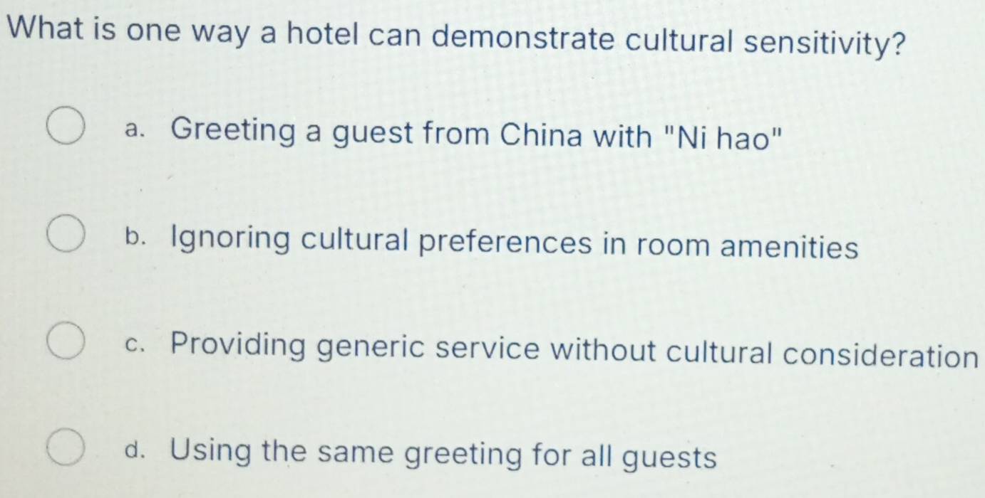 What is one way a hotel can demonstrate cultural sensitivity?
a. Greeting a guest from China with "Ni hao"
b. Ignoring cultural preferences in room amenities
c. Providing generic service without cultural consideration
d. Using the same greeting for all guests