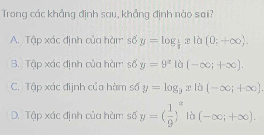 Trong các khẳng định sau, khẳng định nào sai?
A. Tập xác định của hàm số y=log _ 1/9 x là (0;+∈fty ).
B. Tập xác định của hàm số y=9^x là (-∈fty ;+∈fty ).
C. Tập xác đijnh của hàm số y=log _9x là (-∈fty ;+∈fty ).
D. Tập xác định của hàm số y=( 1/9 )^x là (-∈fty ;+∈fty ).