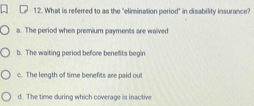 What is referred to as the "elimination period" in disability insurance?
a. The period when premium payments are waived
b. The waiting period before benefits begin
c. The length of time benefits are paid out
d. The time during which coverage is inactive