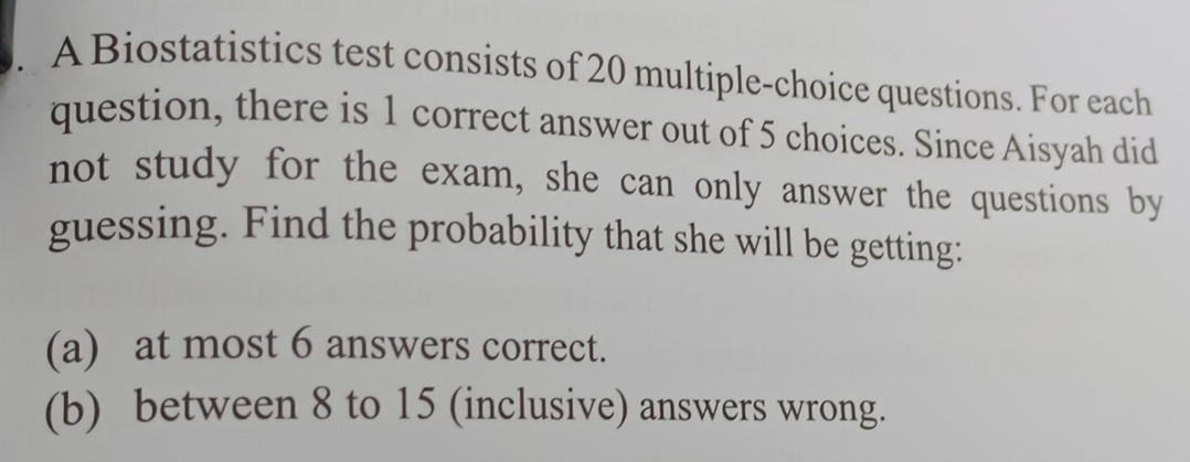 A Biostatistics test consists of 20 multiple-choice questions. For each 
question, there is 1 correct answer out of 5 choices. Since Aisyah did 
not study for the exam, she can only answer the questions by 
guessing. Find the probability that she will be getting: 
(a) at most 6 answers correct. 
(b) between 8 to 15 (inclusive) answers wrong.