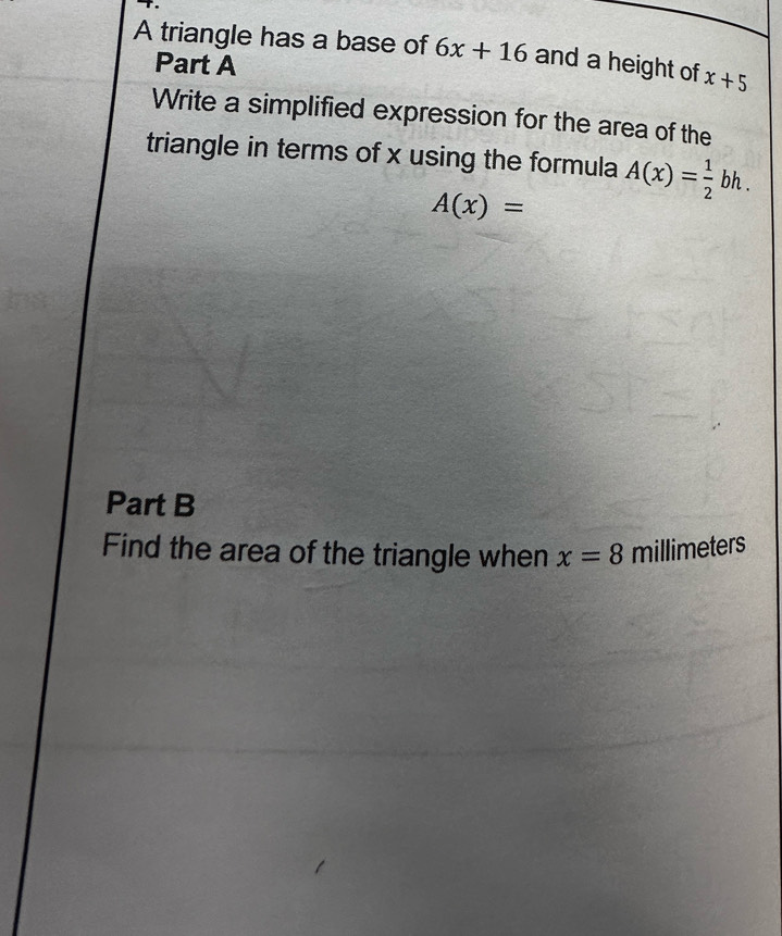 A triangle has a base of 6x+16 and a height of x+5
Part A 
Write a simplified expression for the area of the 
triangle in terms of x using the formula A(x)= 1/2 bh.
A(x)=
Part B 
Find the area of the triangle when x=8 millimeters