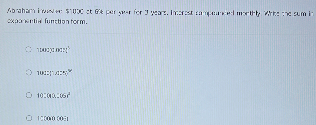 Abraham invested $1000 at 6% per year for 3 years, interest compounded monthly. Write the sum in
exponential function form.
1000(0.006)^3
1000(1.005)^36
1000(0.005)^3
1000(0.006)