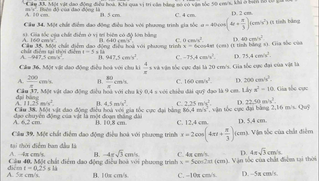 Một vật dao động điều hoà. Khi qua vị trí cân bằng nó có vận tốc 50 cm/s, khi ở biên nó có gia 1
m/s^2. Biên độ của dao động là
A. 10 cm. B. 5 cm. C. 4 cm. D. 2 cm.
Câu 34. Một chất điểm dao động điều hoà với phương trình gia tốc a=40cos (4t+ π /3 )(cm/s^2) (t tính bằng
s). Gia tốc của chất điểm ở vị trí biên có độ lớn bằng
A. 160cm/s^2. B. 640cm/s^2. C. 0cm/s^2. D. 40cm/s^2.
Câu 35. Một chất điểm dao động điều hoà với phương trình x=6cos 4π t (cm) (t tính bằng s). Gia tốc của
chất điểm tại thời điểm t=5 s là
A. -947,5cm/s^2. B. 947,5cm/s^2. C. -75,4cm/s^2. D. 75,4cm/s^2.
Câu 36. Một vật dao động điều hoà với chu kì  4/π   s và vận tốc cực đại là 20 cm/s. Gia tốc cực đại của vật là
A.  200/π  cm/s.  80/π  cm/s.
B.
C. 160cm/s^2. D. 200cm/s^2.
Câu 37. Một vật dao động điều hoà với chu kỳ 0,4 s với chiều dài quỹ đạo là 9 cm. Lấy π^2=10. Gia tốc cực
đại bằng
A. 11,25m/s^2. B. 4,5m/s^2. C. 2,25m/s^2. D. 22,50m/s^2.
Câu 38. Một vật dao động điều hoà với gia tốc cực đại bằng 86,4m/s^2 , vận tốc cực đại bằng 2,16 m/s. Quỹ
đạo chuyển động của vật là một đoạn thăng dài
A. 6,2 cm. B. 10,8 cm. C. 12,4 cm. D. 5,4 cm.
Câu 39. Một chất điểm dao động điều hoà với phương trình x=2cos (4π t+ π /3 )(cm). Vận tốc của chất điểm
tại thời điểm ban đầu là
A. -4π cm/s. B. -4π sqrt(3)cm/s. C. 4π cm/s. D. 4π sqrt(3)cm/s.
Cậu 40. Một chất điểm dao động điều hoà với phương trình x=5cos 2π t t (cm). Vận tốc của chất điểm tại thời
điểm t=0,25s 1a là
A. 5π cm/s. B. 10π cm/s. C. -10π cm/s. D. -5π cm/s.