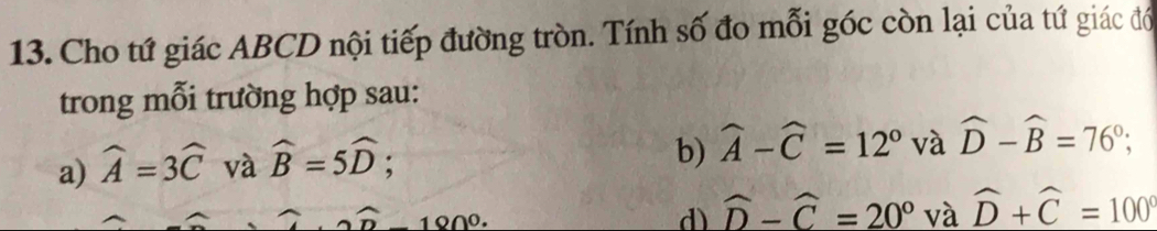 Cho tứ giác ABCD nội tiếp đường tròn. Tính số đo mỗi góc còn lại của tứ giác đổ
trong mỗi trường hợp sau:
a) widehat A=3widehat C và widehat B=5widehat D; 
b) widehat A-widehat C=12° và widehat D-widehat B=76°;
180º.
d) widehat D-widehat C=20° và widehat D+widehat C=100°