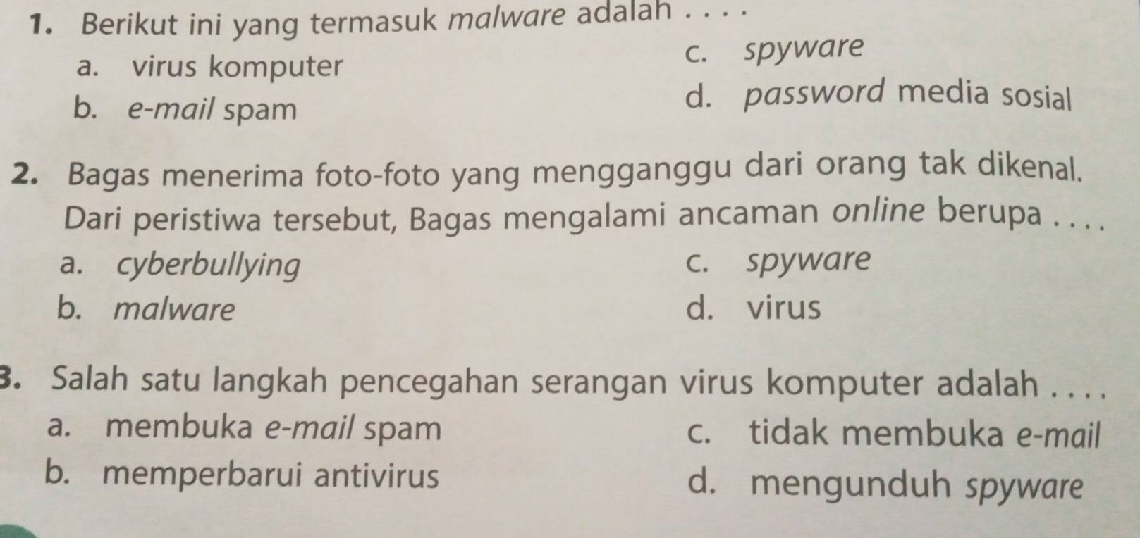 Berikut ini yang termasuk malware adalah . . . .
a. virus komputer c. spyware
b. e-mail spam
d. password media sosial
2. Bagas menerima foto-foto yang mengganggu dari orang tak dikenal.
Dari peristiwa tersebut, Bagas mengalami ancaman online berupa . . . .
a. cyberbullying c. spyware
b. malware d. virus
3. Salah satu langkah pencegahan serangan virus komputer adalah . . . .
a. membuka e-mail spam c. tidak membuka e-mail
b. memperbarui antivirus d. mengunduh spyware