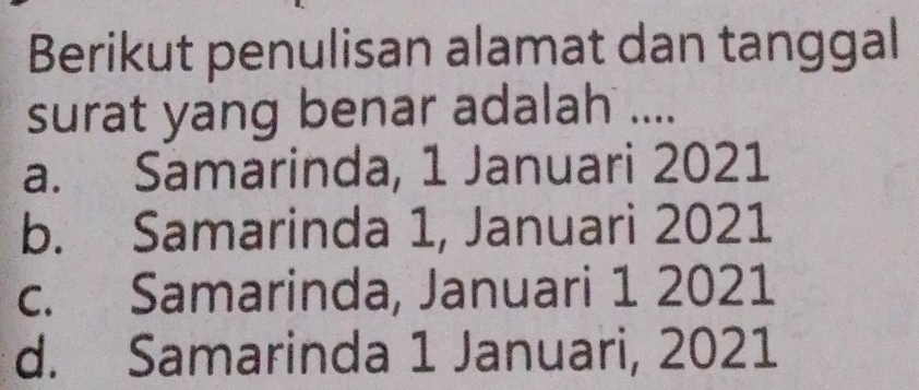 Berikut penulisan alamat dan tanggal
surat yang benar adalah ....
a. Samarinda, 1 Januari 2021
b. Samarinda 1, Januari 2021
c. Samarinda, Januari 1 2021
d. Samarinda 1 Januari, 2021