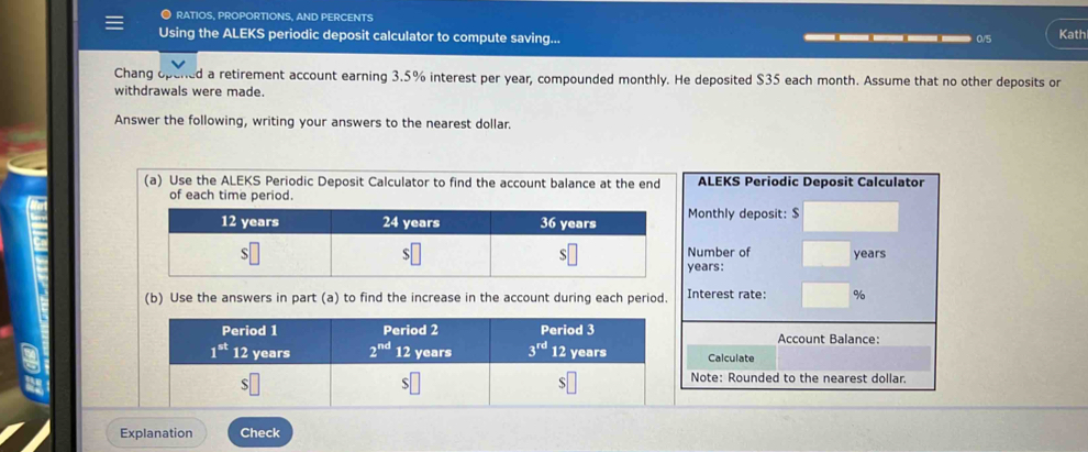 ● RATIOS, PROPORTIONS, AND PERCENTS
Using the ALEKS periodic deposit calculator to compute saving... ____ 0/5 Kath
Chang ope d a retirement account earning 3.5% interest per year, compounded monthly. He deposited $35 each month. Assume that no other deposits or
withdrawals were made.
Answer the following, writing your answers to the nearest dollar.
(a) Use the ALEKS Periodic Deposit Calculator to find the account balance at the end ALEKS Periodic Deposit Calculator
Monthly deposit: $
Number of
years
years:
(b) Use the answers in part (a) to find the increase in the account during each period. Interest rate: %
Account Balance:
Calculate
Note: Rounded to the nearest dollar.
Explanation Check