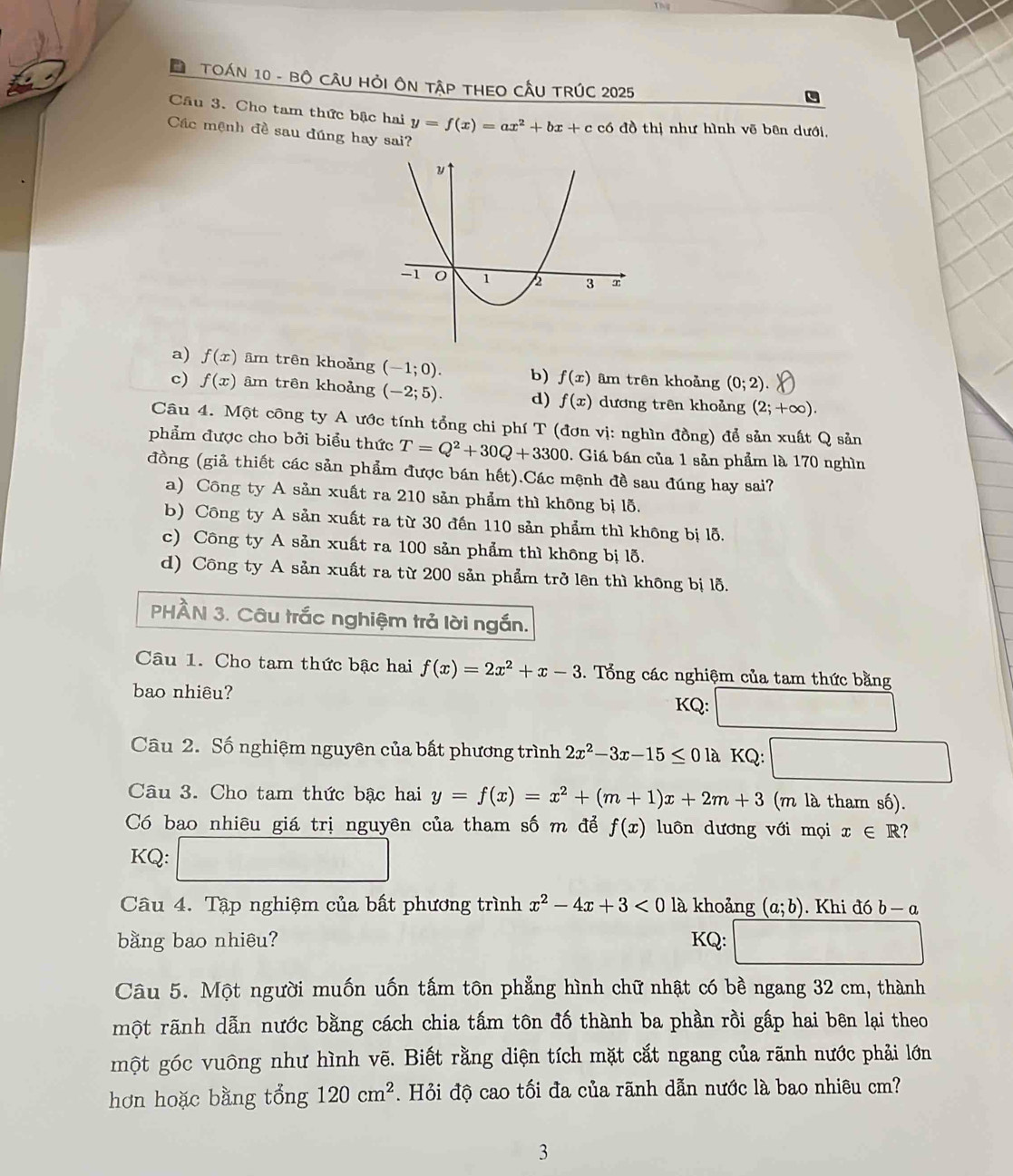 Đ TOáN 10 - BÔ CÂU HỏI ÔN TậP THEO CầU TRÚC 2025
Câu 3. Cho tam thức bậc hai y=f(x)=ax^2+bx+c có đồ thị như hình vẽ bên dưới,
Các mệnh đề sau đúng hay sai?
a) f(x) ām trên khoảng (-1;0). b) f(x) âm trên khoảng (0;2).
c) f(x) âm trên khoảng (-2;5). d) f(x) dương trên khoảng (2;+∈fty ).
Câu 4. Một công ty A ước tính tổng chi phí T (đơn vị: nghìn đồng) để sản xuất Q sản
phẩm được cho bởi biểu thức T=Q^2+30Q+3300. Giá bán của 1 sản phẩm là 170 nghìn
đồng (giả thiết các sản phẩm được bán hết).Các mệnh đề sau đúng hay sai?
a) Công ty A sản xuất ra 210 sản phẩm thì không bị lỗ.
b) Công ty A sản xuất ra từ 30 đến 110 sản phẩm thì không bị lỗ.
c) Công ty A sản xuất ra 100 sản phẩm thì không bị lỗ.
d) Công ty A sản xuất ra từ 200 sản phẩm trở lên thì không bị lỗ.
PHÀN 3. Câu trắc nghiệm trả lời ngắn.
Câu 1. Cho tam thức bậc hai f(x)=2x^2+x-3. Tổng các nghiệm của tam thức bằng
bao nhiêu? KQ:
Câu 2. Số nghiệm nguyên của bất phương trình 2x^2-3x-15≤ 01a KQ:
Câu 3. Cho tam thức bậc hai y=f(x)=x^2+(m+1)x+2m+3 (m là tham số).
Có bao nhiêu giá trị nguyên của tham số m để f(x) luôn dương với mọi x∈ R
KQ: -(0,1)
Câu 4. Tập nghiệm của bất phương trình x^2-4x+3<0</tex> là khoảng (a;b). Khi đó b - a
bằng bao nhiêu? KQ:
Câu 5. Một người muốn uốn tấm tôn phẳng hình chữ nhật có bề ngang 32 cm, thành
một rãnh dẫn nước bằng cách chia tấm tôn đố thành ba phần rồi gấp hai bên lại theo
một góc vuông như hình vẽ. Biết rằng diện tích mặt cắt ngang của rãnh nước phải lớn
hơn hoặc bằng tổng 120cm^2. Hỏi độ cao tối đa của rãnh dẫn nước là bao nhiêu cm?
3