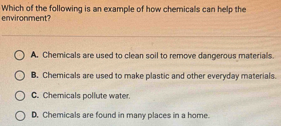 Which of the following is an example of how chemicals can help the
environment?
A. Chemicals are used to clean soil to remove dangerous materials.
B. Chemicals are used to make plastic and other everyday materials.
C. Chemicals pollute water.
D. Chemicals are found in many places in a home.