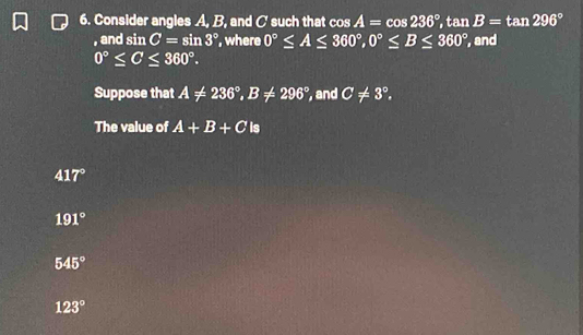 Consider angles A, B, and C such that cos A=cos 236°, tan B=tan 296°
, and sin C=sin 3° , where 0°≤ A≤ 360°, 0°≤ B≤ 360° , and
0°≤ C≤ 360°. 
Suppose that A!= 236°, B!= 296° , and C!= 3°. 
The value of A+B+C is
417°
191°
545°
123°