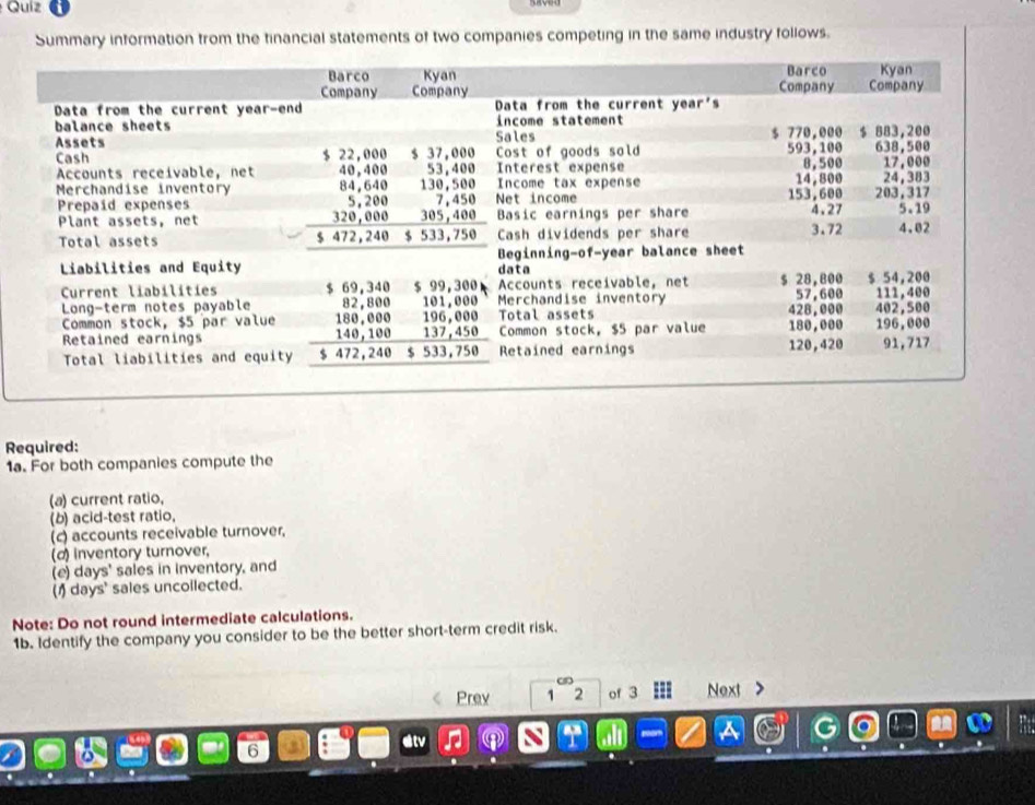 Quíz 
Summary information from the financial statements of two companies competing in the same industry follows. 
Required: 
1a. For both companies compute the 
(a) current ratio, 
(b) acid-test ratio, 
(c) accounts receivable turnover, 
(d) inventory turnover, 
(e) days ' sales in inventory, and 
(1) days ' sales uncollected. 
Note: Do not round intermediate calculations. 
1b. Identify the company you consider to be the better short-term credit risk. 
Prev 1^(cm)2 of 3 Next