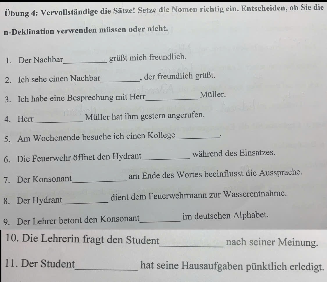 Übung 4: Vervollständige die Sätze! Setze die Nomen richtig ein. Entscheiden, ob Sie die 
n-Deklination verwenden müssen oder nicht. 
1. Der Nachbar_ grüßt mich freundlich. 
2. Ich sehe einen Nachbar_ , der freundlich grüßt. 
3. Ich habe eine Besprechung mit Herr_ 
Müller. 
4. Herr_ Müller hat ihm gestern angerufen. 
5. Am Wochenende besuche ich einen Kollege_ 
. 
6. Die Feuerwehr öffnet den Hydrant_ während des Einsatzes. 
7. Der Konsonant_ am Ende des Wortes beeinflusst die Aussprache. 
8. Der Hydrant_ dient dem Feuerwehrmann zur Wasserentnahme. 
9. Der Lehrer betont den Konsonant_ im deutschen Alphabet. 
10. Die Lehrerin fragt den Student_ nach seiner Meinung. 
11. Der Student_ hat seine Hausaufgaben pünktlich erledigt.