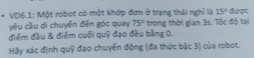 VD6.1: Một robot có một khớp đơn ở trạng thái nghỉ là 15° được 
yêu cầu di chuyến đến góc quay 75° trong thời gian 3s. Tốc độ tại 
điểm đầu & điểm cuối quỹ đạo đều bảng 0. 
Hãy xác định quỹ đạo chuyển động (đa thức bậc 3) của robot.