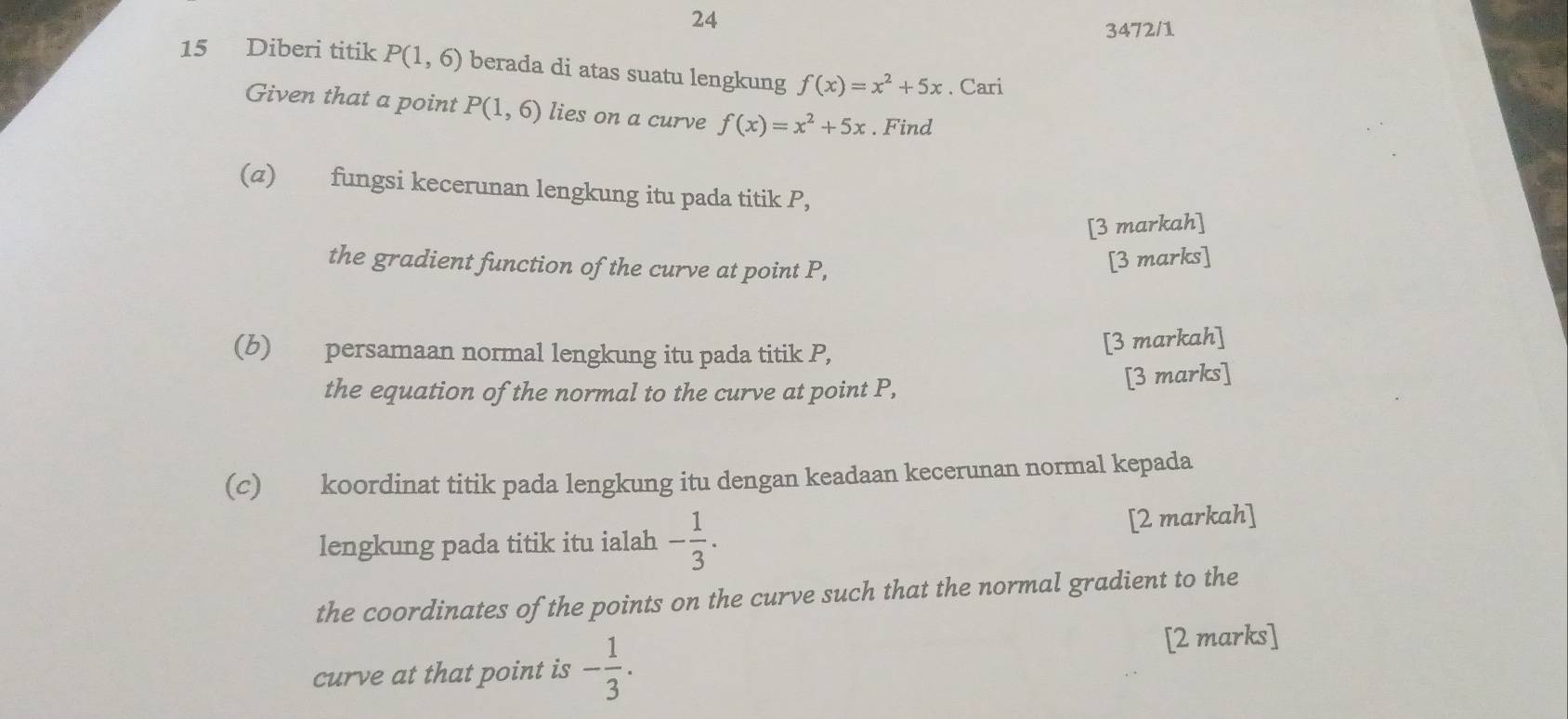 24 
3472/1 
15 Diberi titik P(1,6) berada di atas suatu lengkung f(x)=x^2+5x. Cari 
Given that a point P(1,6) lies on a curve f(x)=x^2+5x. Find 
(α) fungsi kecerunan lengkung itu pada titik P, 
[3 markah] 
the gradient function of the curve at point P, 
[3 marks] 
(b) persamaan normal lengkung itu pada titik P, 
[3 markah] 
the equation of the normal to the curve at point P, 
[3 marks] 
(c) koordinat titik pada lengkung itu dengan keadaan kecerunan normal kepada 
lengkung pada titik itu ialah - 1/3 . [2 markah] 
the coordinates of the points on the curve such that the normal gradient to the 
curve at that point is - 1/3 . 
[2 marks]