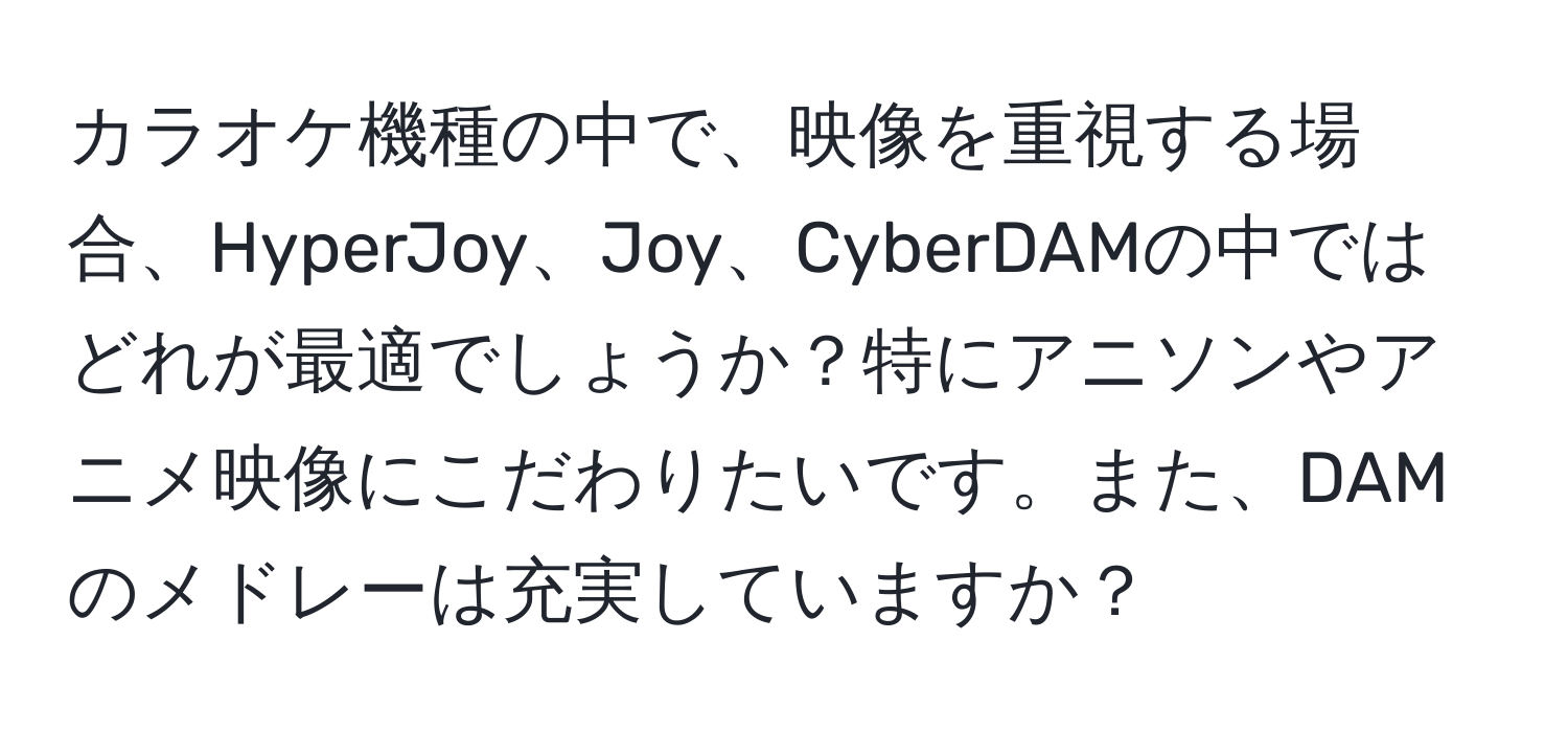 カラオケ機種の中で、映像を重視する場合、HyperJoy、Joy、CyberDAMの中ではどれが最適でしょうか？特にアニソンやアニメ映像にこだわりたいです。また、DAMのメドレーは充実していますか？