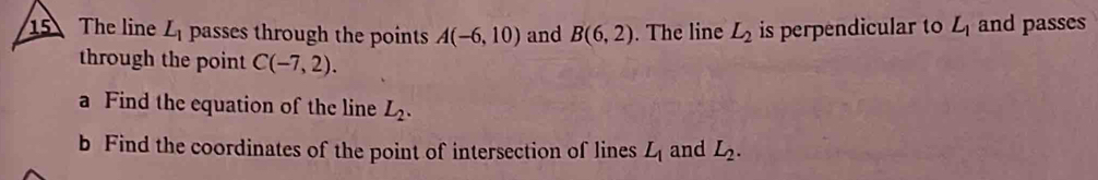 The line L_1 passes through the points A(-6,10) and B(6,2). The line L_2 is perpendicular to L_1 and passes 
through the point C(-7,2). 
a Find the equation of the line L_2. 
b Find the coordinates of the point of intersection of lines L_1 and L_2.