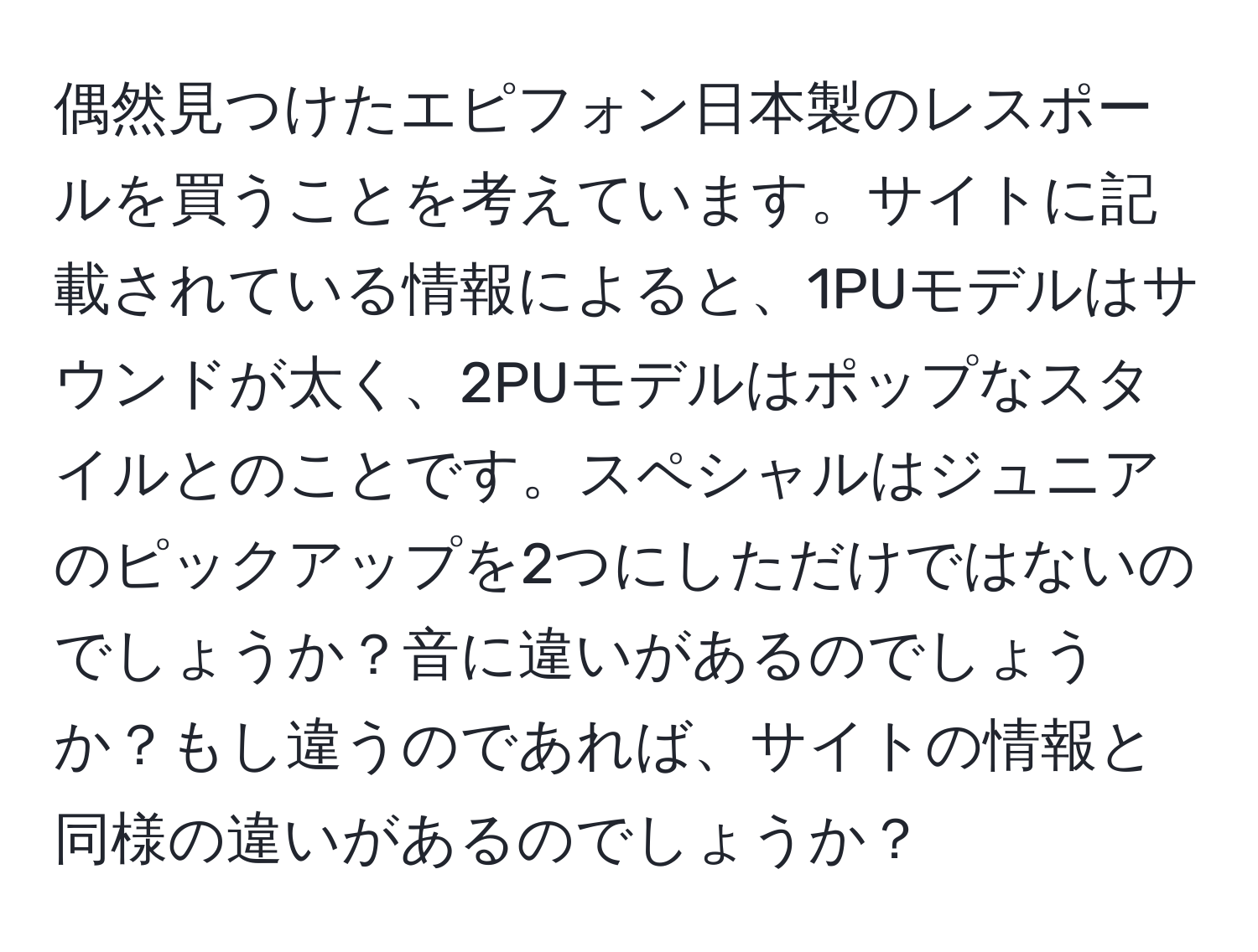 偶然見つけたエピフォン日本製のレスポールを買うことを考えています。サイトに記載されている情報によると、1PUモデルはサウンドが太く、2PUモデルはポップなスタイルとのことです。スペシャルはジュニアのピックアップを2つにしただけではないのでしょうか？音に違いがあるのでしょうか？もし違うのであれば、サイトの情報と同様の違いがあるのでしょうか？