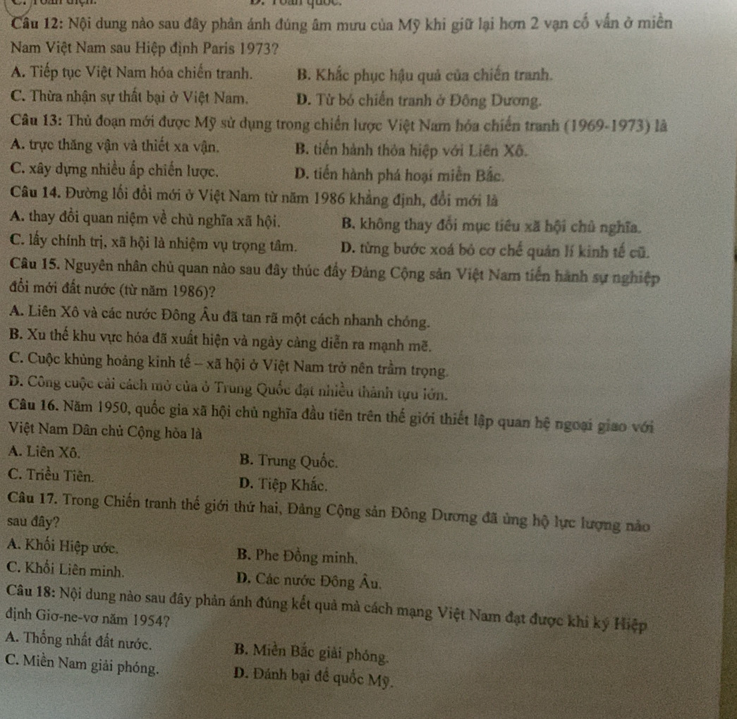 roán quốc.
Câu 12: Nội dung nào sau đây phân ánh đúng âm mưu của Mỹ khi giữ lại hơn 2 vạn cố vấn ở miền
Nam Việt Nam sau Hiệp định Paris 1973?
A. Tiếp tục Việt Nam hóa chiến tranh. B. Khắc phục hậu quả của chiến tranh.
C. Thừa nhận sự thất bại ở Việt Nam. D. Từ bó chiến tranh ở Đông Dương.
Câu 13: Thủ đoạn mới được Mỹ sử dụng trong chiến lược Việt Nam hóa chiến tranh (1969-1973) là
A. trực thăng vận và thiết xa vận. B. tiến hành thỏa hiệp với Liên Xô.
C. xây dựng nhiều ấp chiến lược. D. tiến hành phá hoại miễn Bắc.
Câu 14. Đường lối đổi mới ở Việt Nam từ năm 1986 khẳng định, đổi mới là
A. thay đồi quan niệm về chủ nghĩa xã hội. B. không thay đối mục tiêu xã hội chủ nghĩa.
C. lấy chính trị, xã hội là nhiệm vụ trọng tâm. D. từng bước xoá bỏ cơ chế quản lí kinh tế cũ.
Câu 15. Nguyên nhân chủ quan nào sau đây thúc đẩy Đảng Cộng sản Việt Nam tiến hành sự nghiệp
đổi mới đất nước (từ năm 1986)?
A. Liên Xô và các nước Đông Âu đã tan rã một cách nhanh chỏng.
B. Xu thế khu vực hóa đã xuất hiện và ngày cảng diễn ra mạnh mẽ.
C. Cuộc khủng hoảng kinh tế - xã hội ở Việt Nam trở nên trầm trọng.
D. Công cuộc cải cách mở của ở Trung Quốc đạt nhiều thành tựu lớn.
Câu 16. Năm 1950, quốc gia xã hội chủ nghĩa đầu tiên trên thế giới thiết lập quan hệ ngoại giao với
Việt Nam Dân chủ Cộng hòa là
A. Liên Xô. B. Trung Quốc.
C. Triều Tiên. D. Tiệp Khắc.
Câu 17. Trong Chiến tranh thế giới thứ hai, Đảng Cộng sản Đông Dương đã ủng hộ lực lượng nào
sau đây?
A. Khối Hiệp ước. B. Phe Đồng minh.
C. Khổi Liên minh. D. Các nước Đông Âu.
Câu 18: Nội dung nào sau đây phản ánh đúng kết quả mà cách mạng Việt Nam đạt được khi ký Hiệp
định Giơ-ne-vơ năm 1954?
A. Thống nhất đất nước. B. Miền Bắc giải phóng.
C. Miền Nam giải phóng. D. Đánh bại để quốc Mỹ.