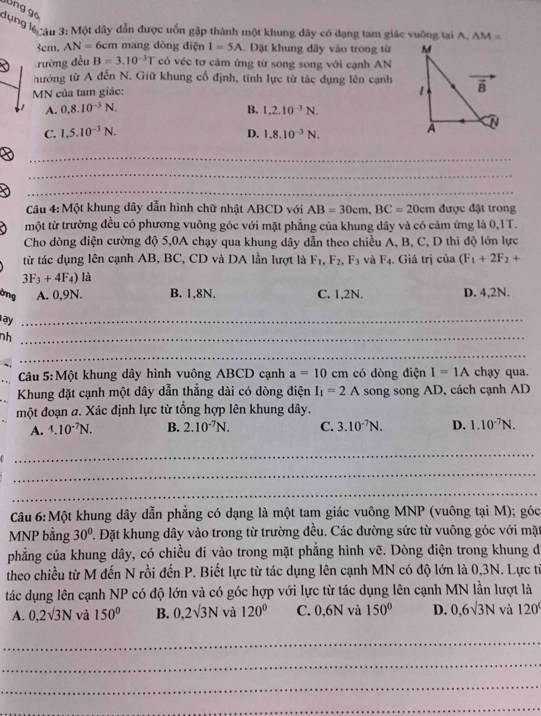lồng gó
dụng lệcâu 3: Một dây dẫn được uốn gập thành một khung đây có dạng tam giác vuỡng tại A. AM=
3cm, AN=6cm n mang dòng điện I=5A. Đặt khung dây vào trong từ 
rường đều B=3.10^(-3)T có véc tơ cảm ứng từ song song với cạnh AN
thướng từ A đến N. Giữ khung cố định, tính lực từ tác dụng lên cạnh
MN của tam giác:
A. 0,8.10^(-3)N. B. 1,2.10^(-3)N.
C. 1,5.10^(-3)N. D. 1,8.10^(-3)N.
_
_
_
Câu 4: Một khung dây dẫn hình chữ nhật ABCD với AB=30cm,BC=20cm được đặt trong
một từ trường đều có phương vuông góc với mặt phẳng của khung dây và có cảm ứng là 0,1T.
Cho dòng điện cường độ 5,0A chạy qua khung dây dẫn theo chiều A, B, C, D thì độ lớn lực
từ tác dụng lên cạnh AB, BC, CD và DA lần lượt là F_1,F_2,F_3 và F_4. Giá trị của (F_1+2F_2+
3F_3+4F_4) là
ờng A. 0,9N. B. 1,8N. C. 1,2N. D. 4,2N.
ay_
nh_
_
Câu 5:Một khung dây hình vuông ABCD cạnh a=10 cm có dòng điện I=1A chạy qua.
Khung đặt cạnh một dây dẫn thẳng dài có dòng điện I_1=2A song song AD, cách cạnh AD
một đoạn a. Xác định lực từ tổng hợp lên khung dây.
A. 1.10^(-7)N. B. 2.10^(-7)N. C. 3.10^(-7)N. D. 1.10^(-7)N.
_
_
_
Câu 6:Một khung dây dẫn phẳng có dạng là một tam giác vuông MNP (vuông tại M); góc
MNP bằng 30°. Đặt khung dây vào trong từ trường đều. Các đường sức từ vuông góc với mặt
phẳng của khung dây, có chiều đi vào trong mặt phẳng hình vẽ. Dòng điện trong khung đi
theo chiều từ M đến N rồi đến P. Biết lực từ tác dụng lên cạnh MN có độ lớn là 0,3N. Lực từ
tác dụng lên cạnh NP có độ lớn và có góc hợp với lực từ tác dụng lên cạnh MN lần lượt là
A. 0,2surd 3N và 150° B. 0,2surd 3N và 120° C. 0,6N và 150° D. 0,6sqrt(3)N và 120°
_
_
_
_