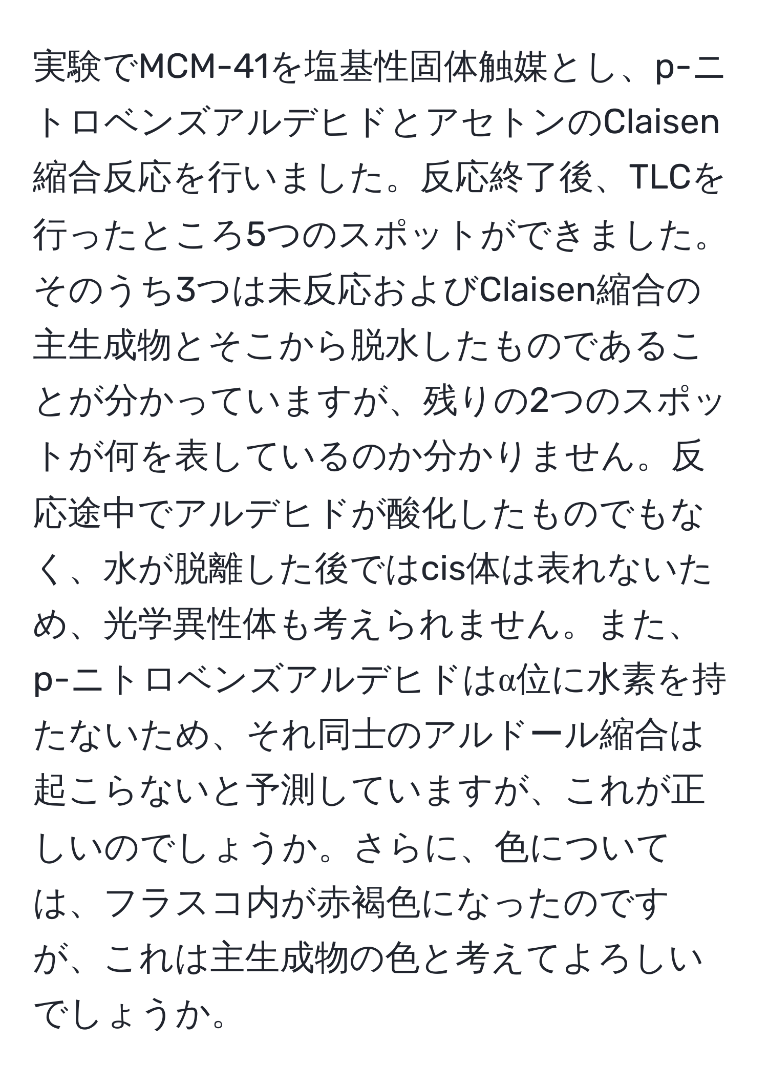 実験でMCM-41を塩基性固体触媒とし、p-ニトロベンズアルデヒドとアセトンのClaisen縮合反応を行いました。反応終了後、TLCを行ったところ5つのスポットができました。そのうち3つは未反応およびClaisen縮合の主生成物とそこから脱水したものであることが分かっていますが、残りの2つのスポットが何を表しているのか分かりません。反応途中でアルデヒドが酸化したものでもなく、水が脱離した後ではcis体は表れないため、光学異性体も考えられません。また、p-ニトロベンズアルデヒドはα位に水素を持たないため、それ同士のアルドール縮合は起こらないと予測していますが、これが正しいのでしょうか。さらに、色については、フラスコ内が赤褐色になったのですが、これは主生成物の色と考えてよろしいでしょうか。