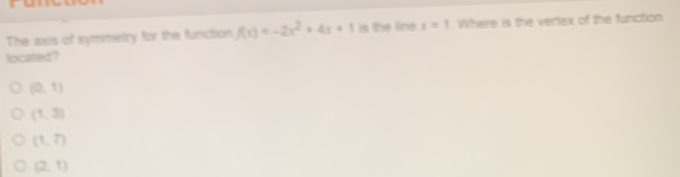 The axis of symmetry for the function f(x)=-2x^2+4x+1 is the line x=1 Where is the vertex of the function
located?
(0,1)
(1,3)
(1,7)
(2,1)