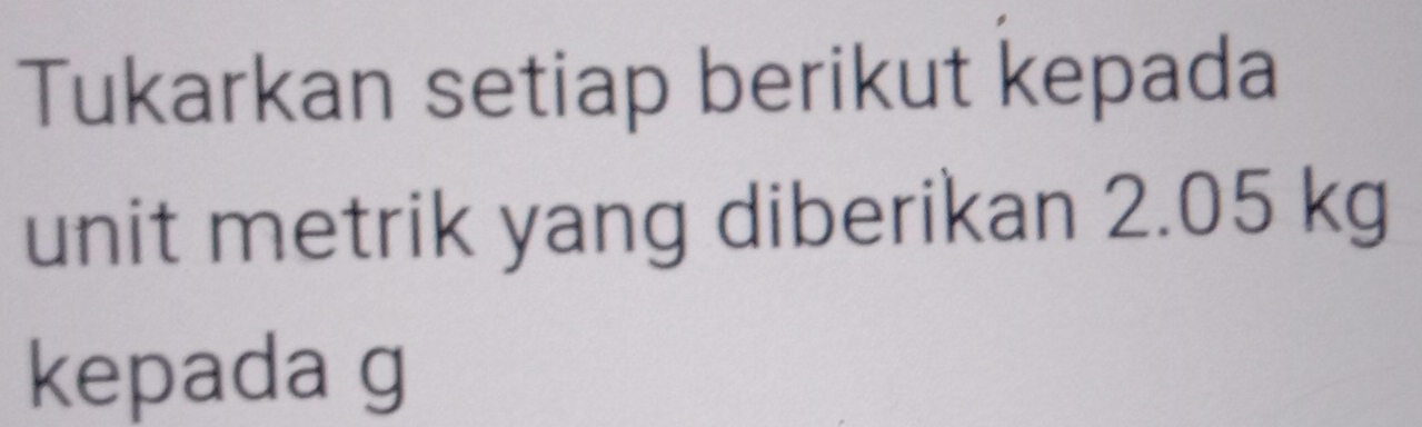 Tukarkan setiap berikut kepada 
unit metrik yang diberikan 2.05 kg
kepada g