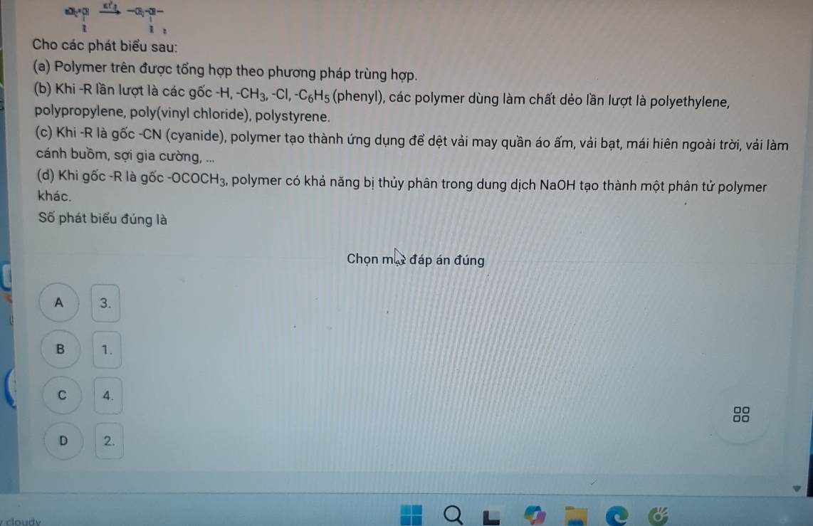 frac a_i(_i)^n+frac (a_i)^2(_i)^2
Cho các phát biểu sau:
(a) Polymer trên được tổng hợp theo phương pháp trùng hợp.
(b) Khi -R lần lượt là các gốc -H, -CH_3, -Cl, -C_6H_5 (phenyl), các polymer dùng làm chất dẻo lần lượt là polyethylene,
polypropylene, poly(vinyl chloride), polystyrene.
(c) Khi -R là gốc -CN (cyanide), polymer tạo thành ứng dụng để dệt vải may quần áo ấm, vải bạt, mái hiên ngoài trời, vải làm
cánh buồm, sợi gia cường, ...
(d) Khi gốc -R là gốc -OCOCH_3 , polymer có khả năng bị thủy phân trong dung dịch NaOH tạo thành một phân tử polymer
khác.
Số phát biểu đúng là
Chọn mụy đáp án đúng
A 3.
B 1.
C 4.
D 2.