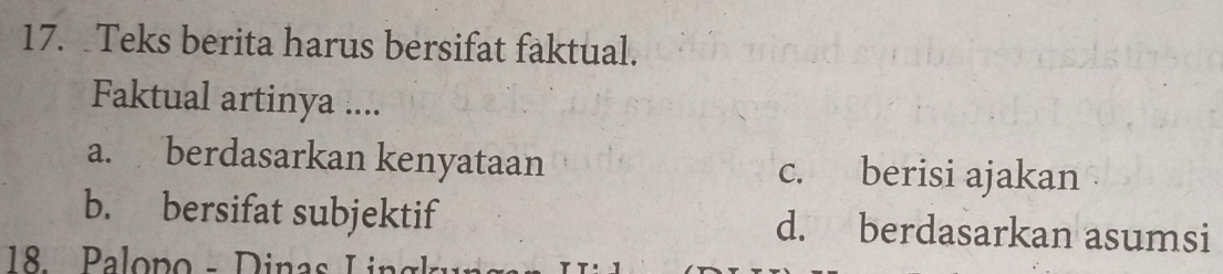 Teks berita harus bersifat faktual.
Faktual artinya ....
a. berdasarkan kenyataan c. berisi ajakan
b. bersifat subjektif d. berdasarkan asumsi
18. Palopo - D inas I