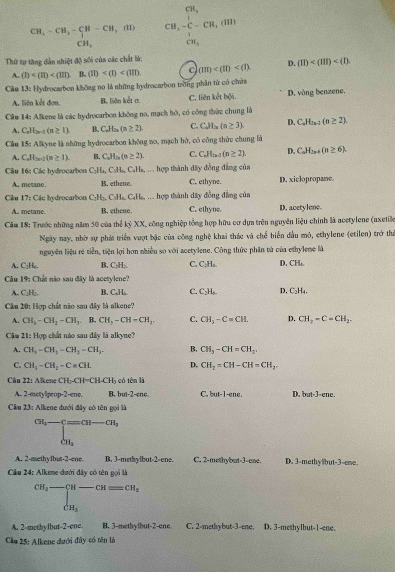 CH,-CH_2-CH-CH,(IH,(II) beginarrayr CH, CH_3-C-CH,(HI)endarray
CH_3
CH_3
Thứ tự tăng dẫn nhiệt độ sối của các chất là:
A. (I) B. (II)
(III) D. (II)
Cản 13: Hydrocarbon không no là những hydrocarbon trong phân tử có chứa
A. liên kết đơm. B. liên kết σ. C. liên kết bội. D. vòng benzene.
Cầu 14: Alkene là các hydrocarbon không no, mạch hở, có công thức chung là
A. C_nH_2n+2(n≥ 1). B. C_nH_2n(n≥ 2). C. C_nH_2n(n≥ 3). D. C_nH_2n-2(n≥ 2).
Cầu 15: Alkyne là những hydrocarbon không no, mạch hở, có công thức chung là
A. C_nH_2n+2(n≥ 1). B. C_nH_2n(n≥ 2). C. C_nH_2n-2(n≥ 2). D. C_nH_2n-6(n≥ 6).
Câu 16: Các hydrocarbon C_2H_4,C_3H_6,C_4H_8, , . hợp thành dãy đồng đẳng của
A. metane. B. ethene. C. ethyne. D. xiclopropane.
Câu 17: Các hydrocarbon C_2H_2,C_3H_4,C_4H_6 , h hợp thành dãy đồng đẳng của
A. metane. B. ethene. C. ethyne. D. acetylene.
Câu 18: Trước những năm 50 của thế kỷ XX, công nghiệp tổng hợp hữu cơ dựa trên nguyên liệu chính là acetylene (axetile
Ngày nay, nhờ sự phát triển vượt bậc của công nghệ khai thác và chế biến dầu mỏ, ethylene (etilen) trở thả
nguyên liệu rẻ tiền, tiện lợi hơn nhiều so với acetylene. Công thức phân tử của ethylene là
A. C₂H₆. B. C₂H₃. C. C₂H₄. D. CH₄.
Câu 19: Chất nào sau đây là acetylene?
A. C₂H₂. B. C_6H_6. C. C_2H_6. D. C₂H₄.
Câu 20: Hợp chất nào sau đây là alkene?
A. CH_3-CH_2-CH_3. B. CH_3-CH=CH_2. C. CH_3-Cequiv CH. D. CH_2=C=CH_2.
Câu 21: Hợp chất nào sau đây là alkyne?
A. CH_3-CH_2-CH_2-CH_3. B. CH_3-CH=CH_2.
C. CH_3-CH_2-Cequiv CH. D. CH_2=CH-CH=CH_2.
Câu 22: Alkene ( CH_3-CH=CH-CH_3 có tên là
A. 2-metylprop-2-ene. B. but-2-ene. C. but-1- ene. D. but-3-ene.
Câu 23: Alkene dưới đây có tên gọi là
CH_3-C=CH-CH_3
A. 2-methylbut-2-ene. B. 3-methylbut-2-ene. C. 2-methybut-3-ene. D. 3-methylbut-3-ene.
Câu 24: Alkene dưới đây có tên gọi là
beginarrayr CH_3-CH-CH=CH_2 CH_3endarray
A. 2-methylbut-2-ene. B. 3-methylbut-2-ene. C. 2-methybut-3-ene. D. 3-methylbut-1-ene.
Cầu 25: Alkene dưới đây có tên là