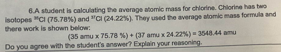 A student is calculating the average atomic mass for chlorine. Chlorine has two 
isotopes^(35)Cl(75.78% )and^(37)Cl(24.22% ) ). They used the average atomic mass formula and 
there work is shown below:
(35amu* 75.78% )+(37amu* 24.22% )=3548.44 aml 1 
Do you agree with the student's answer? Explain your reasoning.