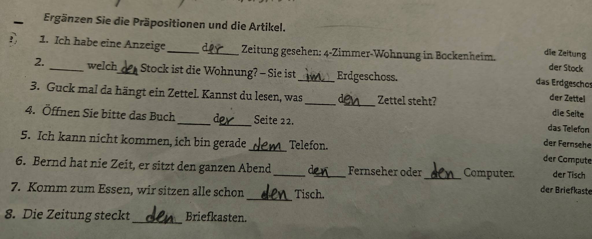 Ergänzen Sie die Präpositionen und die Artikel. 
a 
1. Ich habe eine Anzeige_ _der Stock 
Zeitung gesehen: 4-Zimmer-Wohnung in Bockenheim. 
die Zeitung 
2. 
welch_ Stock ist die Wohnung? - Sie ist_ 
Erdgeschoss. 
das Erdgeschos 
3. Guck mal da hängt ein Zettel. Kannst du lesen, was _a_ Zettel steht? 
der Zettel 
die Seite 
4. Öffnen Sie bitte das Buch __Seite 22. 
d 
das Telefon 
_ 
5. Ich kann nicht kommen, ich bin gerade 
Telefon. 
der Fernsehe 
der Compute 
6. Bernd hat nie Zeit, er sitzt den ganzen Abend __Fernseher oder _Computer. 
de 
der Tisch 
7. Komm zum Essen, wir sitzen alle schon Tisch. 
der Briefkaste 
8. Die Zeitung steckt_ Briefkasten.