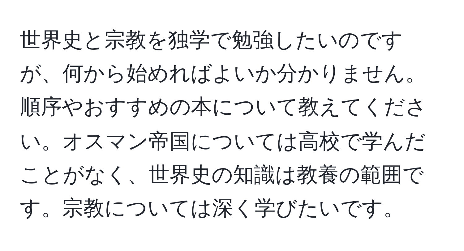 世界史と宗教を独学で勉強したいのですが、何から始めればよいか分かりません。順序やおすすめの本について教えてください。オスマン帝国については高校で学んだことがなく、世界史の知識は教養の範囲です。宗教については深く学びたいです。