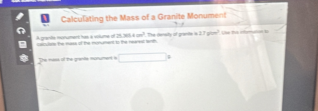 Calculating the Mass of a Granite Monument 
A grante morument has a voume of 25.3654cm^3. The denshy of grante is 2.7g/cm^3. Use this inforation to 
calculate the mass of the monument to the nearest tenth. 
The mass of the grante monument is □ 9