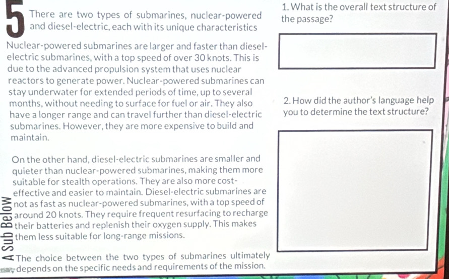 What is the overall text structure of
There are two types of submarines, nuclear-powered the passage?
and diesel-electric, each with its unique characteristics
Nuclear-powered submarines are larger and faster than diesel-
electric submarines, with a top speed of over 30 knots. This is
due to the advanced propulsion system that uses nuclear
reactors to generate power. Nuclear-powered submarines can
stay underwater for extended periods of time, up to several
months, without needing to surface for fuel or air. They also 2. How did the author's language help
have a longer range and can travel further than diesel-electric you to determine the text structure?
submarines. However, they are more expensive to build and
maintain.
On the other hand, diesel-electric submarines are smaller and
quieter than nuclear-powered submarines, making them more
suitable for stealth operations. They are also more cost-
effective and easier to maintain. Diesel-electric submarines are
a not as fast as nuclear-powered submarines, with a top speed of
a around 20 knots. They require frequent resurfacing to recharge
∞ their batteries and replenish their oxygen supply. This makes
them less suitable for long-range missions.
a
The choice between the two types of submarines ultimately
ere depends on the specific needs and requirements of the mission.