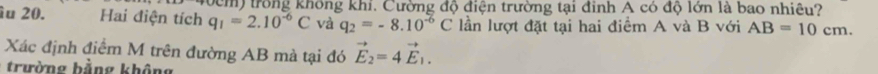 trong không khi. Cường độ điện trường tại đinh A có độ lớn là bao nhiêu? 
îu 20. Hai điện tích q_1=2.10^(-6)C và q_2=-8.10^(-6)C lần lượt đặt tại hai điểm A và B với AB=10cm. 
Xác định điểm M trên đường AB mà tại đó vector E_2=4vector E_1. 
trường bằng không