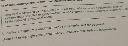 Read the paragraph below and then follow the instruc l. 
Despite the advanced technology in their space suits - which contained portable life-support 
systems that controlled oxygen, temperature and pressure - the astronauts found it difficult to ad 
to the reduced gravity on the Moon. 
Underline or highlight a word that means a small version that can be carried. 
Underline or highlight a word that means to change in order to deal with something.